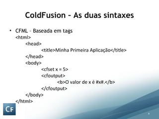 ColdFusion – As duas sintaxes CFML – Baseada em tags <html> <head> <title>Minha Primeira Aplicação</title> </head> <body> <cfset x = 5> <cfoutput> <b>O valor de x é #x#.</b> </cfoutput> </body> </html>  