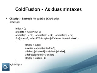 ColdFusion – As duas sintaxes CFScript – Baseada no padrão ECMAScript <cfscript> index = 0; alfabeto = ArrayNew(1);  alfabeto[1] = '1';  alfabeto[2] = '4';    alfabeto[3] = '5'; For(index=2; index LTE ArrayLen(alfabeto); index=index+1) { sIndex = index; auxiliar = alfabeto[sIndex-1];   alfabeto[sIndex-1] = alfabeto[sIndex]; alfabeto[sIndex] = auxiliar; sIndex = sIndex - 1; }   </cfscript> 