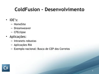 ColdFusion – Desenvolvimento IDE’s: HomeSite Dreamweaver  CFEclipse Aplicações: Intranets robustas Aplicações RIA Exemplo nacional: Busca de CEP dos Correios 