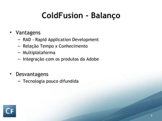 ColdFusion - Balanço Vantagens  RAD – Rapid Application Development Relação Tempo x Conhecimento Multiplataforma Integração com os produtos da Adobe Desvantagens Tecnologia pouco difundida 