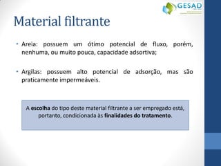 Material filtrante 
•Areia: possuem um ótimo potencial de fluxo, porém, nenhuma, ou muito pouca, capacidade adsortiva; 
•Argilas: possuem alto potencial de adsorção, mas são praticamente impermeáveis. 
A escolha do tipo deste material filtrante a ser empregado está, portanto, condicionada às finalidades do tratamento. 
 