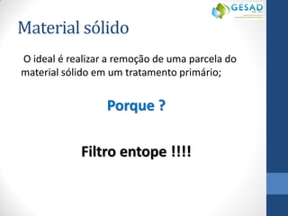 Material sólido 
O ideal é realizar a remoção de uma parcela do material sólido em um tratamento primário; 
Porque ? 
Filtro entope !!!! 
 