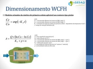  K t  
Co 
Ce 
T  exp  
onde: 
Ce = concentração efluente em termos de DBO5 (mg.L-1) 
Co = concentração afluente em termos de DBO5 (mg.L-1) 
KT = constante de reação da cinética de primeira ordem – dependente da temperatura T (d-1) 
t = tempo de retenção hidráulico (d) 
(i) Modelos oriundos da cinética de primeira ordem aplicável aos reatores tipo pistão: 
  
K p n 
Q Co Ce 
A 
T   
  
 
ln ln 
onde: 
A = área superficial requerida (m2) 
Q = vazão afluente (m3.d-1) 
Co = concentração afluente em termos de DBO5 (mg.L-1 = g.m-3) 
Ce = concentração efluente em termos de DBO5 (mg.L-1 = g.m-3) 
KT = obtida pela equação 3 (d-1) 
n = porosidade do material filtrante (m3 vazios.m-3 material) 
p = profundidade média do filtro (m) 
Dimensionamento WCFH 
 