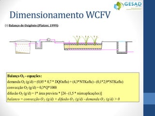 Dimensionamento WCFV 
(i) Balanço de Oxigênio (Platzer, 1999): 
Balanço O2 - equações: 
demanda O2 (g/d) = (0,85 * 0,7 * DQOaflu) + (4,3*NTKaflu) - (0,1*2,9*NTKaflu) 
convecção O2 (g/d) = 0,3*Q*1000 
difusão O2 (g/d) = 1* área prevista * [24 - (1,5 * núm aplicações)] 
balanco = convecção O2 (g/d) + difusão O2 (g/d) - demanda O2 (g/d) > 0 
 