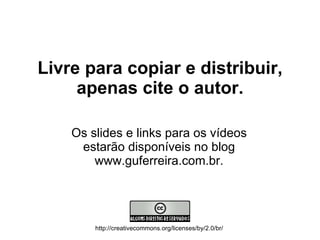 Livre para copiar e distribuir, apenas cite o autor. Os slides e links para os vídeos estarão disponíveis no blog www.guferreira.com.br. http://creativecommons.org/licenses/by/2.0/br/ 