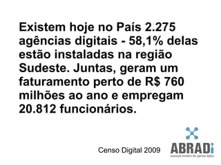 Existem hoje no País 2.275 agências digitais - 58,1% delas estão instaladas na região Sudeste. Juntas, geram um faturamento perto de R$ 760 milhões ao ano e empregam 20.812 funcionários.  Censo Digital 2009 
