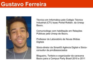 Gustavo Ferreira Técnico em Informática pelo Colégio Técnico Industrial (CTI) Isaac Portal Roldán, da Unesp Bauru. Comunicólogo com habilitação em Relações Públicas pela Unesp de Bauru. Professor do Laboratório de Novas Mídias Digitais Sócio-diretor da SmartIS Agência Digital e Sócio-consultor da pmc&associados Blogueiro, Twiteiro e organizador da caravana Bauru para a Campus Party Brasil 2010 e 2011 