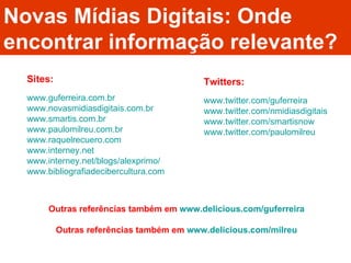 Novas Mídias Digitais: Onde encontrar informação relevante? www.guferreira.com.br www.novasmidiasdigitais.com.br www.smartis.com.br www.paulomilreu.com.br www.raquelrecuero.com www.interney.net www.interney.net/blogs/alexprimo/ www.bibliografiadecibercultura.com Sites: Twitters: www.twitter.com/guferreira www.twitter.com/nmidiasdigitais www.twitter.com/smartisnow www.twitter.com/paulomilreu Outras referências também em  www.delicious.com/guferreira Outras referências também em  www.delicious.com/milreu 