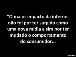 “ O maior impacto da internet não foi por ter surgido como uma nova mídia e sim por ter mudado o comportamento do consumidor... sturchi / ESPM 