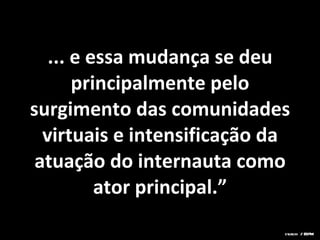 ... e essa mudança se deu principalmente pelo surgimento das comunidades virtuais e intensificação da atuação do internauta como ator principal.” sturchi / ESPM 