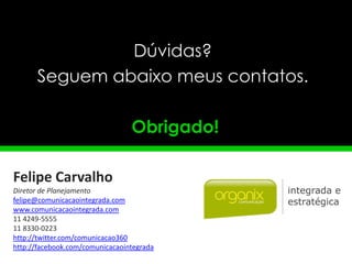 Dúvidas?
      Seguem abaixo meus contatos.

                                 Obrigado!

Felipe Carvalho
Diretor de Planejamento
felipe@comunicacaointegrada.com
www.comunicacaointegrada.com
11 4249-5555
11 8330-0223
http://twitter.com/comunicacao360
http://facebook.com/comunicacaointegrada
 
