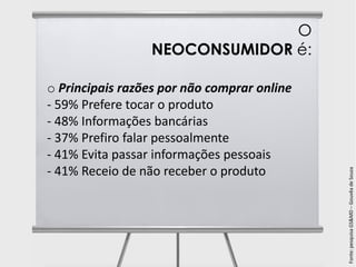 O
                 NEOCONSUMIDOR é:

o Principais razões por não comprar online
- 59% Prefere tocar o produto
- 48% Informações bancárias
- 37% Prefiro falar pessoalmente
- 41% Evita passar informações pessoais
- 41% Receio de não receber o produto




                                             Fonte: pesquisa GS&MD – Gouvêa de Souza
 