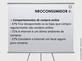 O
                  NEOCONSUMIDOR é:

o Comportamentos de compra online
- 47% Fico desapontado se as lojas que compro
regularmente não vendem online
- 71% A Internet é um ótimo ambiente de
compras
- 57% Considero a Internet um local seguro




                                                Fonte: pesquisa GS&MD – Gouvêa de Souza
para compras
 