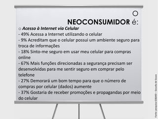 O
                       NEOCONSUMIDOR é:
o Acesso à Internet via Celular
- 49% Acessa a Internet utilizando o celular
- 9% Acreditam que o celular possui um ambiente seguro para
troca de informações
- 18% Sinto-me seguro em usar meu celular para compras
online
- 67% Mais funções direcionadas a segurança precisam ser
desenvolvidas para me sentir seguro em comprar pelo
telefone




                                                              Fonte: pesquisa GS&MD – Gouvêa de Souza
- 27% Demorará um bom tempo para que o número de
compras por celular (dados) aumente
- 37% Gostaria de receber promoções e propagandas por meio
do celular
 