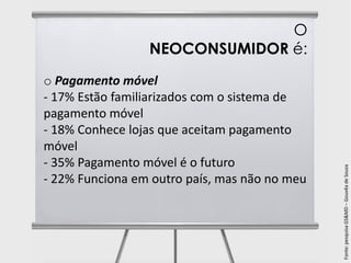 O
                 NEOCONSUMIDOR é:
o Pagamento móvel
- 17% Estão familiarizados com o sistema de
pagamento móvel
- 18% Conhece lojas que aceitam pagamento
móvel
- 35% Pagamento móvel é o futuro




                                               Fonte: pesquisa GS&MD – Gouvêa de Souza
- 22% Funciona em outro país, mas não no meu
 