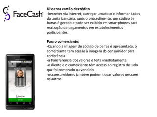 Dispensa cartão de crédito
-inscrever via internet, carregar uma foto e informar dados
da conta bancária. Após o procedimento, um código de
barras é gerado e pode ser exibido em smartphones para
realização de pagamentos em estabelecimentos
participantes.

Para o comerciante:
-Quando a imagem de código de barras é apresentada, o
comerciante tem acesso à imagem do consumidor para
conferência
-a transferência dos valores é feita imediatamente
-o cliente e o comerciante têm acesso ao registro de tudo
que foi comprado ou vendido
-os consumidores também podem trocar valores uns com
os outros.
 
