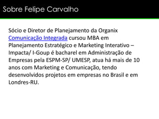 Sobre Felipe Carvalho

 Sócio e Diretor de Planejamento da Organix
 Comunicação Integrada cursou MBA em
 Planejamento Estratégico e Marketing Interativo –
 Impacta/ I-Goup é bacharel em Administração de
 Empresas pela ESPM-SP/ UMESP, atua há mais de 10
 anos com Marketing e Comunicação, tendo
 desenvolvidos projetos em empresas no Brasil e em
 Londres-RU.
 