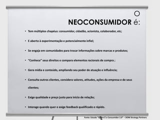O
                                  NEOCONSUMIDOR é:
• Tem múltiplos chapéus: consumidor, cidadão, acionista, colaborador, etc;


• E aberto à experimentação e potencialmente infiel;


• Se engaja em comunidades para trocar informações sobre marcas e produtos;


• “Conhece” seus direitos e compara elementos racionais de compra ;


• Gera mídia e conteúdo, ampliando seu poder de atuação e influência;


• Consulta outros clientes, considera valores, atitudes, ações da empresa e de seus

  clientes;


• Exige qualidade e preço justo para início de relação;


• Interage quando quer e exige feedback qualificado e rápido.


                                              Fonte: Estudo “Quem É o Consumidor 2.0” – DOM Strategy Partners
 
