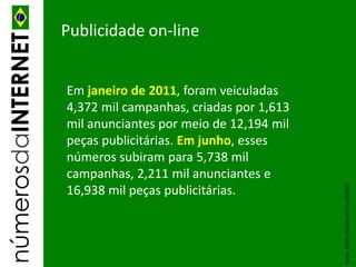 númerosdaINTERNET   Publicidade on-line


                    Em janeiro de 2011, foram veiculadas
                    4,372 mil campanhas, criadas por 1,613
                    mil anunciantes por meio de 12,194 mil
                    peças publicitárias. Em junho, esses
                    números subiram para 5,738 mil
                    campanhas, 2,211 mil anunciantes e




                                                             Fonte: IBOPE Nielsen Online 03/2011
                    16,938 mil peças publicitárias.
 
