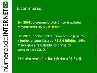 númerosdaINTERNET   E-commerce




                                                                   Fonte: pesquisa e-Bit com apoio da Câmara Brasileira de Comércio Eletrônico – ago/2011
                    Em 2008, o comércio eletrônico brasileiro
                    movimentou R$ 8,2 bilhões.

                    Em 2011, apenas entre os meses de janeiro
                    e junho, o setor faturou R$ 8,4 bilhões: 24%
                    maior que a registrada no primeiro
                    semestre de 2010.

                    61% têm renda familiar inferior a R$ 3 mil.
 
