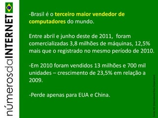 -Brasil é o terceiro maior vendedor de
númerosdaINTERNET
                    computadores do mundo.

                    Entre abril e junho deste de 2011, foram
                    comercializadas 3,8 milhões de máquinas, 12,5%
                    mais que o registrado no mesmo período de 2010.

                    -Em 2010 foram vendidos 13 milhões e 700 mil
                    unidades – crescimento de 23,5% em relação a




                                                                   Fonte: IDC (International Data Corporation)
                    2009.

                    -Perde apenas para EUA e China.
 