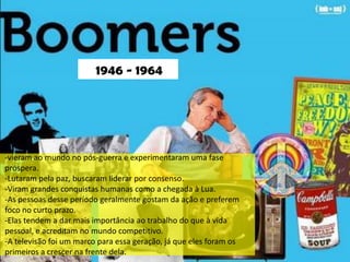 BOOMERS




                         1946 - 1964




-vieram ao mundo no pós-guerra e experimentaram uma fase
próspera.
-Lutaram pela paz, buscaram liderar por consenso.
-Viram grandes conquistas humanas como a chegada à Lua.
-As pessoas desse período geralmente gostam da ação e preferem
foco no curto prazo.
-Elas tendem a dar mais importância ao trabalho do que à vida
pessoal, e acreditam no mundo competitivo.
-A televisão foi um marco para essa geração, já que eles foram os
primeiros a crescer na frente dela.
 