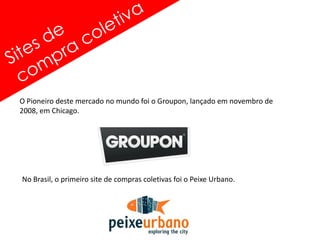 O Pioneiro deste mercado no mundo foi o Groupon, lançado em novembro de
2008, em Chicago.




No Brasil, o primeiro site de compras coletivas foi o Peixe Urbano.
 
