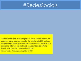 #RedesSociais




“Os brasileiros têm mais amigos nas redes sociais do que em
qualquer outro lugar do mundo. Em média, são 231 amigos
por pessoa (número que sobe para incríveis 357 entre os que
acessam a internet via mobiles), contra média de 176 na
América Latina e de 120 em nível global”
(Wander Meijer, chefe de pesquisa global da TNS)
 