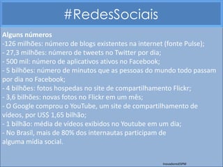 #RedesSociais
Alguns números
-126 milhões: número de blogs existentes na internet (fonte Pulse);
- 27,3 milhões: número de tweets no Twitter por dia;
- 500 mil: número de aplicativos ativos no Facebook;
- 5 bilhões: número de minutos que as pessoas do mundo todo passam
por dia no Facebook;
- 4 bilhões: fotos hospedas no site de compartilhamento Flickr;
- 3,6 bilhões: novas fotos no Flickr em um mês;
- O Google comprou o YouTube, um site de compartilhamento de
vídeos, por US$ 1,65 bilhão;
- 1 bilhão: média de vídeos exibidos no Youtube em um dia;
- No Brasil, mais de 80% dos internautas participam de
alguma mídia social.

                                                  InovadoresESPM
 