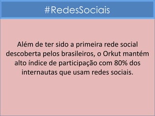 #RedesSociais


   Além de ter sido a primeira rede social
descoberta pelos brasileiros, o Orkut mantém
  alto índice de participação com 80% dos
     internautas que usam redes sociais.
 