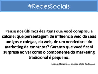 #RedesSociais


  Pense nos últimos dez itens que você comprou e
calcule: que porcentagem de influência veio de seus
  amigos e colegas, da web, de um vendedor e do
  marketing de empresas? Garanto que você ficará
 surpresa ao ver como o componente do marketing
               tradicional é pequeno.
                          Andreas Weigend, ex-cientista chefe da Amazon
 