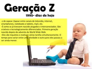 Geração Z             1995- dias de hoje
-z de zapear. Zapear entre canais de televisão, internet,
smartphones, notebooks e tablets, mp3, etc.
-É como se já tivessem nascido plugados e interconectados. São
criativos e tecnologicamente diferenciados. Primeira geração
nascida depois do advento da World Wide Web.
-Eles são inquietos e realizam várias tarefas simultaneamente. O
tempo para variar entre uma atividade e outra para eles passou a
ser ainda menor.
 