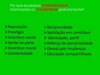 Por que as pessoas COMPARTILHAM
  informações ou COLABORAM gratuitamente?




Reputação          Reciprocidade
Prestígio          Satisfação em contribuir
Incentivo social    Identidade, perfil
Sente-se parte     Reforço de personalidade
Incentivo moral    Desejo por mudanças
Solidariedade      Educação compartilhada
 