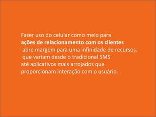 Fazer uso do celular como meio para
ações de relacionamento com os clientes
 abre margem para uma infinidade de recursos,
 que variam desde o tradicional SMS
até aplicativos mais arrojados que
proporcionam interação com o usuário.
 