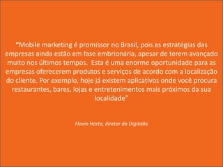 “Mobile marketing é promissor no Brasil, pois as estratégias das
empresas ainda estão em fase embrionária, apesar de terem avançado
 muito nos últimos tempos. Esta é uma enorme oportunidade para as
empresas oferecerem produtos e serviços de acordo com a localização
do cliente. Por exemplo, hoje já existem aplicativos onde você procura
  restaurantes, bares, lojas e entretenimentos mais próximos da sua
                               localidade”


                      Flavio Horta, diretor da Digitalks
 