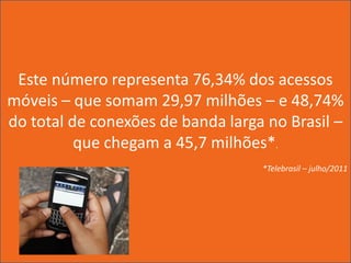 Este número representa 76,34% dos acessos
móveis – que somam 29,97 milhões – e 48,74%
do total de conexões de banda larga no Brasil –
          que chegam a 45,7 milhões*.
                                   *Telebrasil – julho/2011
 