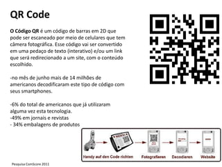 QR Code
O Código QR é um código de barras em 2D que
pode ser escaneado por meio de celulares que tem
câmera fotográfica. Esse código vai ser convertido
em uma pedaço de texto (interativo) e/ou um link
que será redirecionado a um site, com o conteúdo
escolhido.

-no mês de junho mais de 14 milhões de
americanos decodificaram este tipo de código com
seus smartphones.

-6% do total de americanos que já utilizaram
alguma vez esta tecnologia.
-49% em jornais e revistas
- 34% embalagens de produtos




Pesquisa ComScore 2011
 