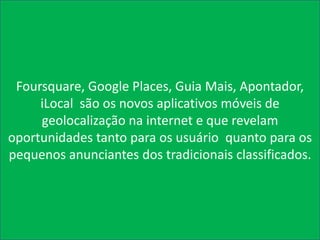 Foursquare, Google Places, Guia Mais, Apontador,
     iLocal são os novos aplicativos móveis de
     geolocalização na internet e que revelam
oportunidades tanto para os usuário quanto para os
pequenos anunciantes dos tradicionais classificados.
 