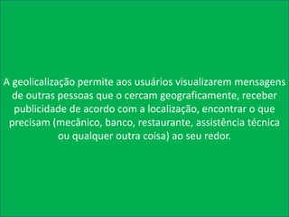 A geolicalização permite aos usuários visualizarem mensagens
  de outras pessoas que o cercam geograficamente, receber
  publicidade de acordo com a localização, encontrar o que
 precisam (mecânico, banco, restaurante, assistência técnica
             ou qualquer outra coisa) ao seu redor.
 