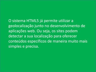 O sistema HTML5 já permite utilizar a
geolocalização junto no desenvolvimento de
aplicações web. Ou seja, os sites podem
detectar a sua localização para oferecer
conteúdos específicos de maneira muito mais
simples e precisa.
 