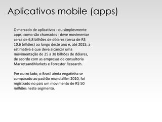 Aplicativos mobile (apps)
 O mercado de aplicativos - ou simplesmente
 apps, como são chamados - deve movimentar
 cerca de 6,8 bilhões de dólares (cerca de R$
 10,6 bilhões) ao longo deste ano e, até 2015, a
 estimativa é que deva alcançar uma
 movimentação de 25 a 38 bilhões de dólares,
 de acordo com as empresas de consultoria
                                       gfgfgfgf
 MarketsandMarkets e Forrester Research.

 Por outro lado, o Brasil ainda engatinha se
 comparado ao padrão mundialEm 2010, foi
 registrado no país um movimento de R$ 50
 milhões neste segmento.
 