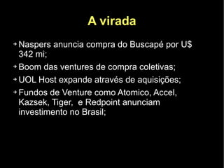 A virada
➔ Naspers anuncia compra do Buscapé por U$
  342 mi;
➔ Boom das ventures de compra coletivas;


➔ UOL Host expande através de aquisições;


➔ Fundos de Venture como Atomico, Accel,


  Kazsek, Tiger, e Redpoint anunciam
  investimento no Brasil;
 