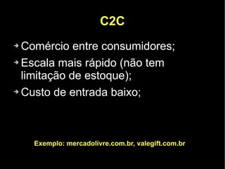 C2C
➔ Comércio entre consumidores;
➔ Escala mais rápido (não tem

  limitação de estoque);
➔ Custo de entrada baixo;




    Exemplo: mercadolivre.com.br, valegift.com.br
 