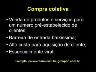 Compra coletiva
➔ Venda de produtos e serviços para
  um número pré-estabelecido de
  clientes;
➔ Barreira de entrada baixíssima;


➔ Alto custo para aquisição de cliente;


➔ Essencialmente viral;



    Exemplo: peixeurbano.com.br, groupon.com.br
 