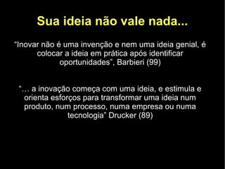 Sua ideia não vale nada...
“Inovar não é uma invenção e nem uma ideia genial, é
      colocar a ideia em prática após identificar
             oportunidades”, Barbieri (99)


 “… a inovação começa com uma ideia, e estimula e
  orienta esforços para transformar uma ideia num
  produto, num processo, numa empresa ou numa
               tecnologia” Drucker (89)
 