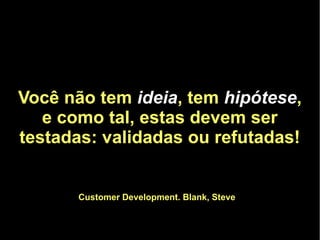 Você não tem ideia, tem hipótese,
   e como tal, estas devem ser
testadas: validadas ou refutadas!


       Customer Development. Blank, Steve
 