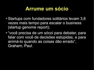 Arrume um sócio
➔ Startups com fundadores solitários levam 3,6
  vezes mais tempo para escalar o business
  (startup genome report);
➔ “você precisa de um sócoi para debater, para


  falar com você de decisões estúpidas, e para
  animá-lo quando as coisas dão errado”,
  Graham, Paul.
 