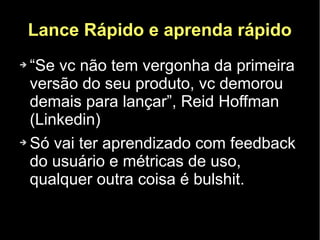 Lance Rápido e aprenda rápido
➔ “Se vc não tem vergonha da primeira
  versão do seu produto, vc demorou
  demais para lançar”, Reid Hoffman
  (Linkedin)
➔ Só vai ter aprendizado com feedback

  do usuário e métricas de uso,
  qualquer outra coisa é bulshit.
 