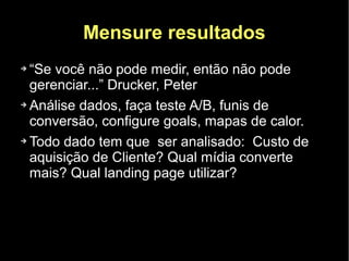 Mensure resultados
➔ “Se você não pode medir, então não pode
  gerenciar...” Drucker, Peter
➔ Análise dados, faça teste A/B, funis de

  conversão, configure goals, mapas de calor.
➔ Todo dado tem que ser analisado: Custo de

  aquisição de Cliente? Qual mídia converte
  mais? Qual landing page utilizar?
 