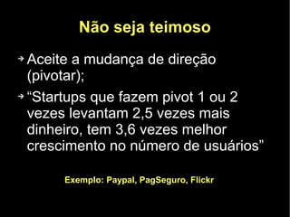 Não seja teimoso
➔ Aceite a mudança de direção
  (pivotar);
➔ “Startups que fazem pivot 1 ou 2

  vezes levantam 2,5 vezes mais
  dinheiro, tem 3,6 vezes melhor
  crescimento no número de usuários”

      Exemplo: Paypal, PagSeguro, Flickr
 
